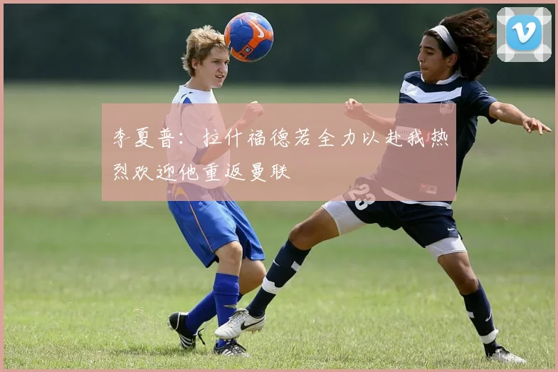 李夏普：拉什福德若全力以赴我热烈欢迎他重返曼联