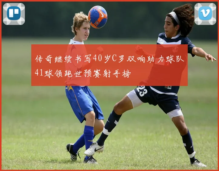 传奇继续书写40岁C罗双响助力球队41球领跑世预赛射手榜