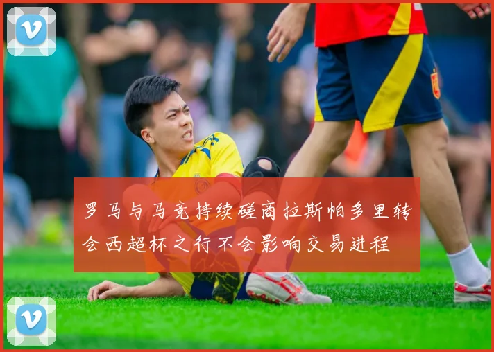 罗马与马竞持续磋商拉斯帕多里转会西超杯之行不会影响交易进程