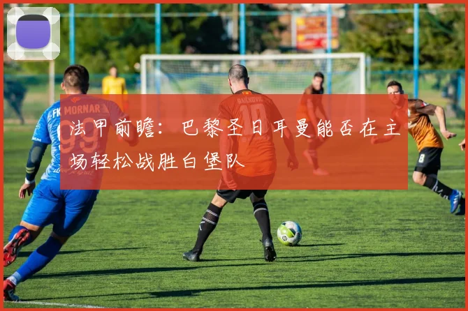 法甲前瞻：巴黎圣日耳曼能否在主场轻松战胜白堡队