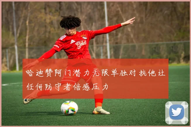 哈迪赞阿门潜力无限单独对抗他让任何防守者倍感压力