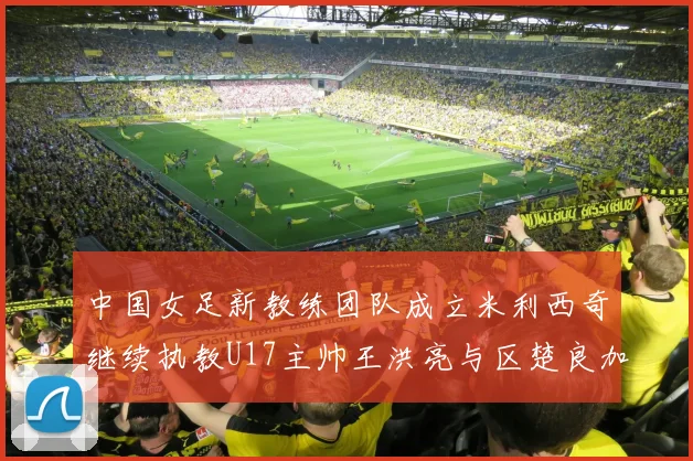 中国女足新教练团队成立米利西奇继续执教U17主帅王洪亮与区楚良加盟