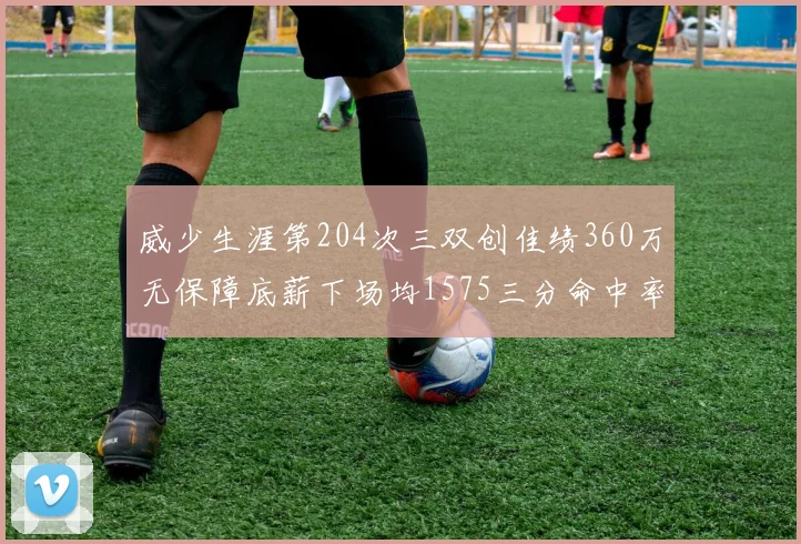 威少生涯第204次三双创佳绩360万无保障底薪下场均1575三分命中率达432