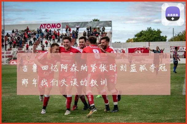 吉鲁回忆阿森纳紧张时刻蓝狐夺冠那年我们失误的教训