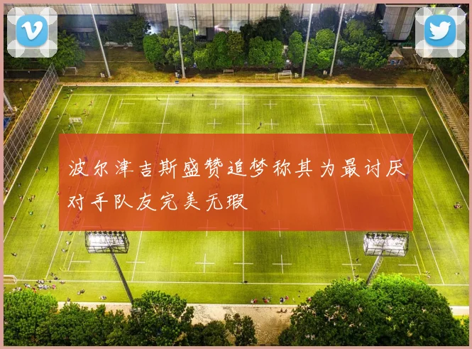 波尔津吉斯盛赞追梦称其为最讨厌对手队友完美无瑕
