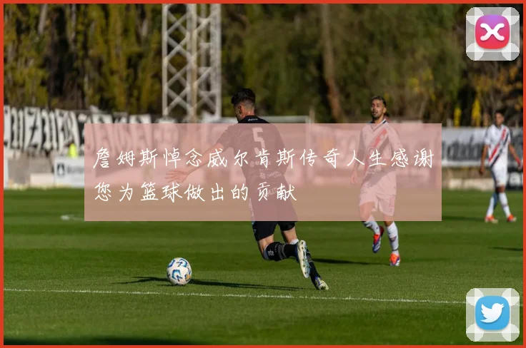 詹姆斯悼念威尔肯斯传奇人生感谢您为篮球做出的贡献