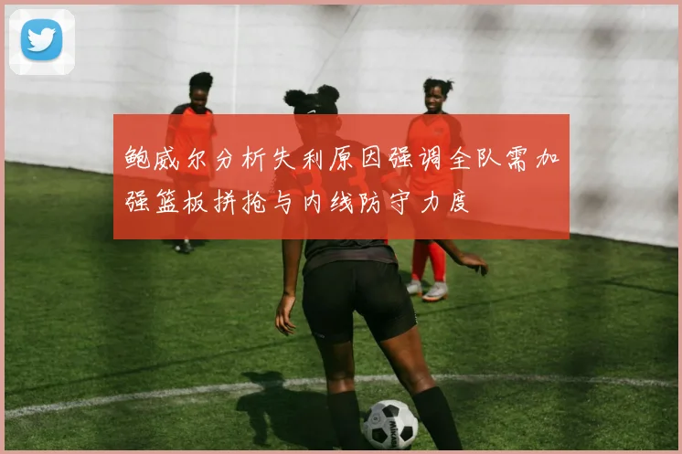 鲍威尔分析失利原因强调全队需加强篮板拼抢与内线防守力度