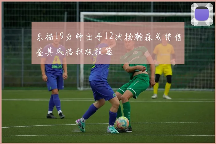 乐福19分钟出手12次杨瀚森或将借鉴其风格积极投篮