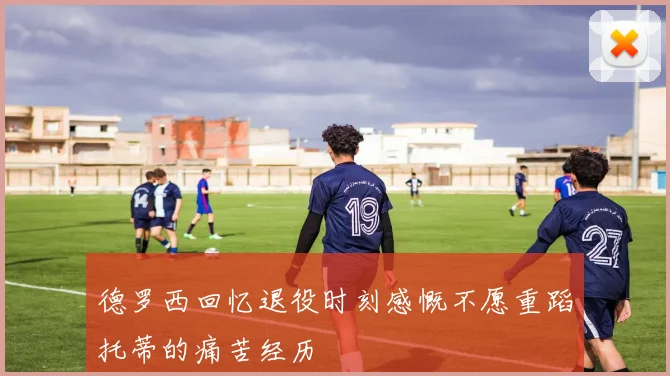 德罗西回忆退役时刻感慨不愿重蹈托蒂的痛苦经历