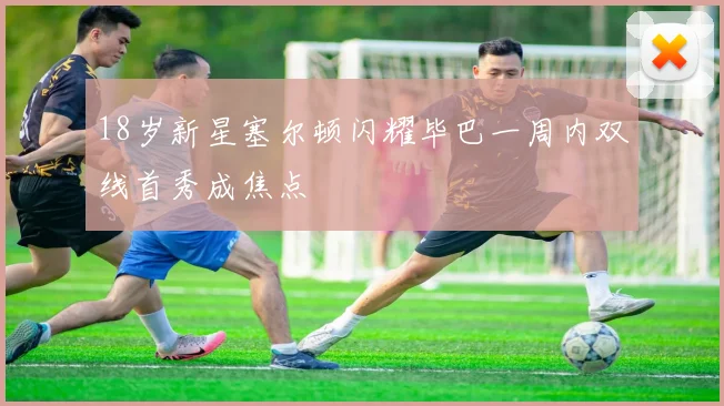 18岁新星塞尔顿闪耀毕巴一周内双线首秀成焦点