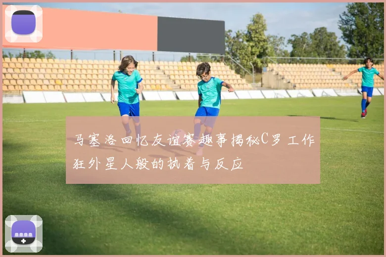 马塞洛回忆友谊赛趣事揭秘C罗工作狂外星人般的执着与反应