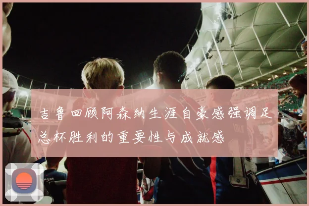吉鲁回顾阿森纳生涯自豪感强调足总杯胜利的重要性与成就感