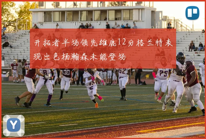 开拓者半场领先雄鹿12分格兰特表现出色杨瀚森未能登场
