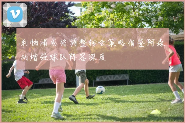利物浦或将调整转会策略借鉴阿森纳增强球队阵容深度