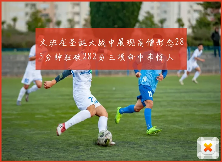 文班在圣诞大战中展现高僧形态285分钟狂砍282分三项命中率惊人