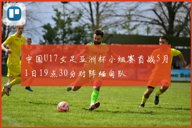 中国U17女足亚洲杯小组赛首战5月1日19点30分对阵缅甸队