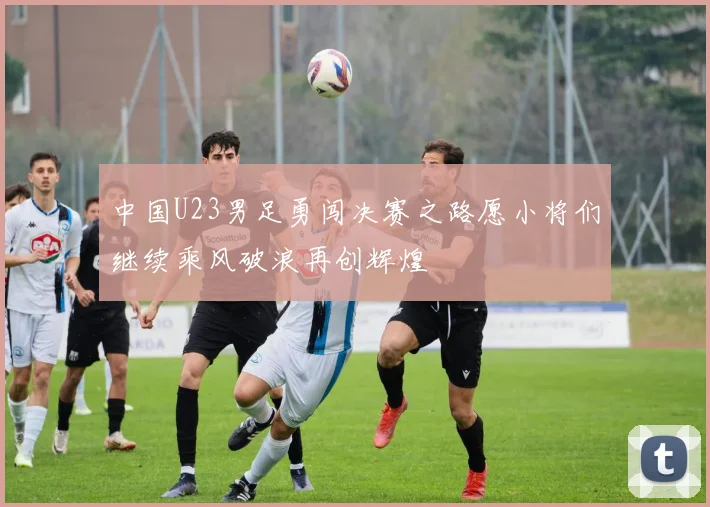 中国U23男足勇闯决赛之路愿小将们继续乘风破浪再创辉煌