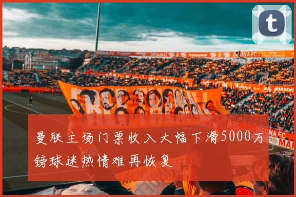 曼联主场门票收入大幅下滑5000万镑球迷热情难再恢复