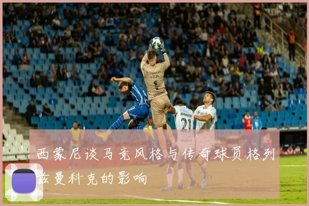西蒙尼谈马竞风格与传奇球员格列兹曼科克的影响