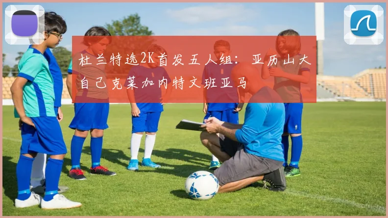 杜兰特选2K首发五人组：亚历山大自己克莱加内特文班亚马
