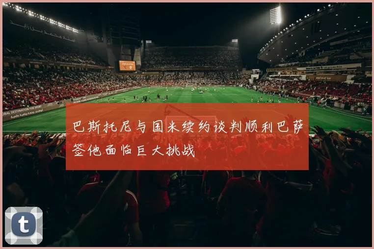 巴斯托尼与国米续约谈判顺利巴萨签他面临巨大挑战
