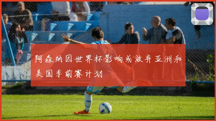阿森纳因世界杯影响或放弃亚洲和美国季前赛计划