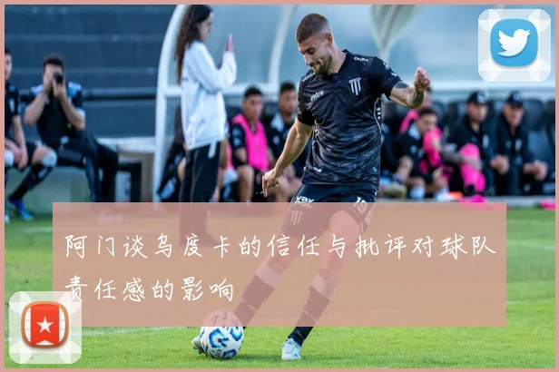 阿门谈乌度卡的信任与批评对球队责任感的影响