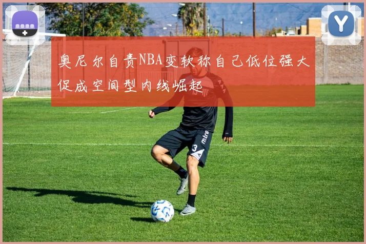 奥尼尔自责NBA变软称自己低位强大促成空间型内线崛起