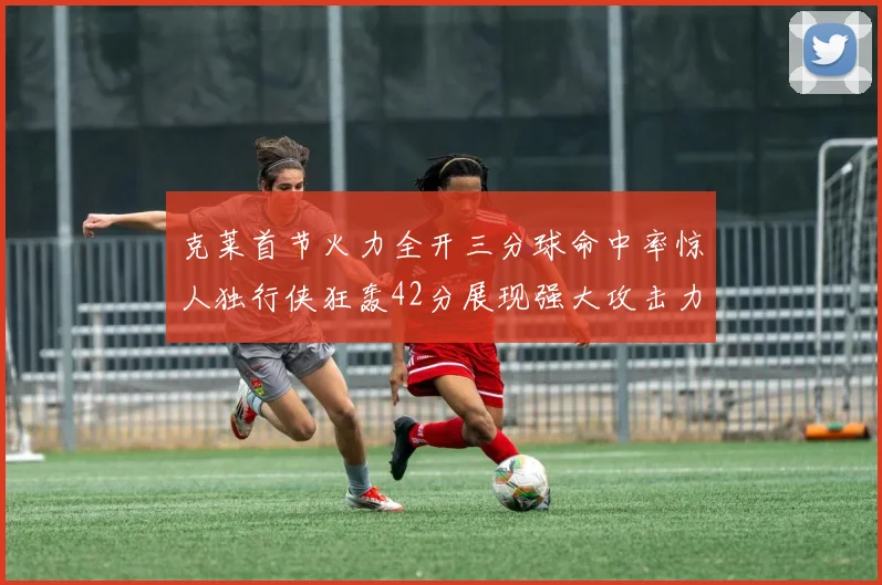 克莱首节火力全开三分球命中率惊人独行侠狂轰42分展现强大攻击力