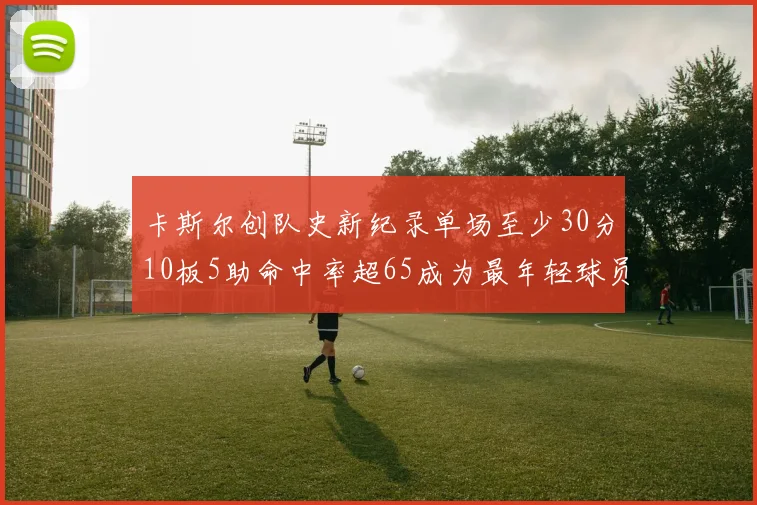 卡斯尔创队史新纪录单场至少30分10板5助命中率超65成为最年轻球员